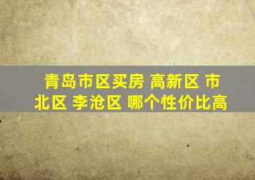 青岛市区买房 高新区 市北区 李沧区 哪个性价比高